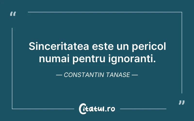 Sinceritatea este un pericol numai pentru ignoranți. Constantin Tanase