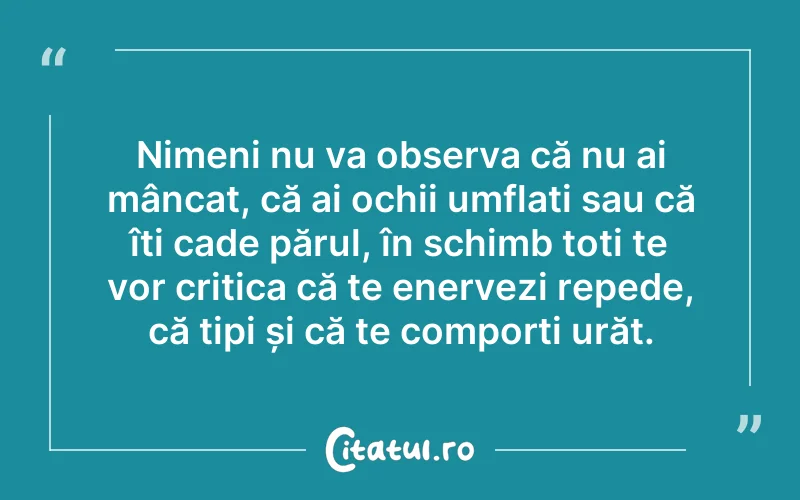 Nimeni nu va observa că nu ai mâncat, că ai ochii umflați sau că îți cade părul, în schimb toți te vor critica că te enervezi repede, că tipi și că te comporți urăt.