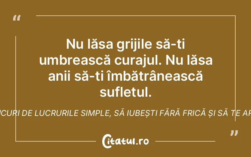 Nu lăsa grijile să-ți umbrească curajul. Nu lăsa anii să-ți îmbătrânească sufletul. Adu-ți aminte cum e să te bucuri de lucrurile simple, să iubești fără frică și să te arunci în viaţă cu toată inima
