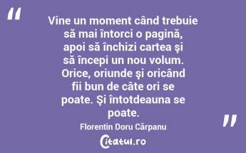 Vine un moment când trebuie să mai întorci o pagină, apoi să închizi cartea şi să începi un nou volum. Orice, oriunde şi oricând fii bun de câte ori se poate. Şi întotdeauna se poate. Florentin Doru Cărpanu...