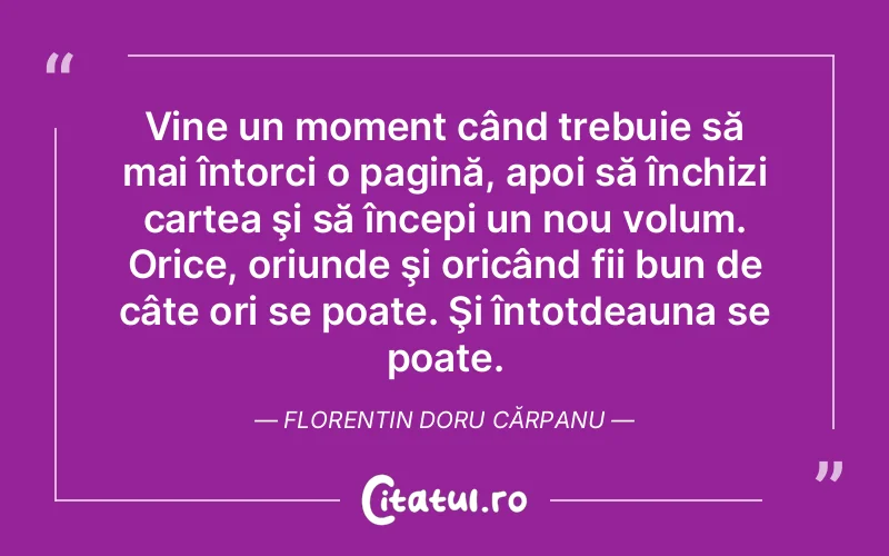 Vine un moment când trebuie să mai întorci o pagină, apoi să închizi cartea şi să începi un nou volum. Orice, oriunde şi oricând fii bun de câte ori se poate. Şi întotdeauna se poate. Florentin Doru Cărpanu