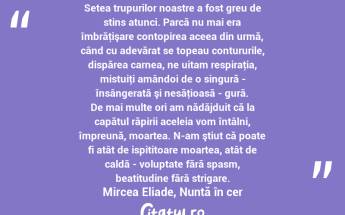 Setea trupurilor noastre a fost greu de stins atunci. Parcă nu mai era îmbrăţişare contopirea aceea din urmă, când cu adevărat se topeau contururile, dispărea carnea, ne uitam respiraţia, mistuiţi amândoi de o singură - însângerată şi nesăţioasă - gură. De mai multe ori am nădăjduit că la capătul răpirii aceleia vom întâlni, împreună, moartea. N-am ştiut că poate fi atât de ispititoare moartea, atât de caldă - voluptate fără spasm, beatitudine fără strigare. Mircea Eliade, Nuntă în cer...