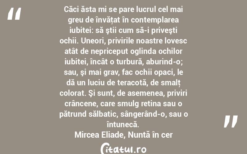 Căci ăsta mi se pare lucrul cel mai greu de învăţat în contemplarea iubitei: să ştii cum să-i priveşti ochii. Uneori, privirile noastre lovesc atât de nepriceput oglinda ochilor iubitei, încât o turbură, aburind-o; sau, şi mai grav, fac ochii opaci, le dă un luciu de teracotă, de smalţ colorat. Şi sunt, de asemenea, priviri crâncene, care smulg retina sau o pătrund sălbatic, sângerând-o, sau o întunecă.Mircea Eliade, Nuntă în cer