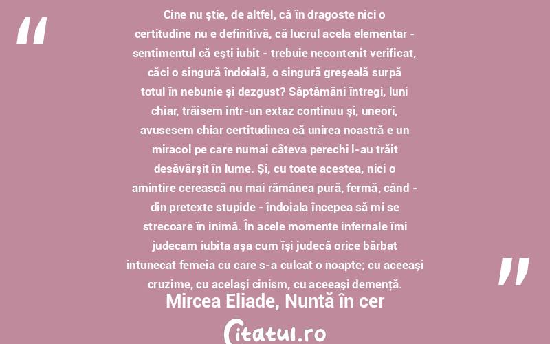 Cine nu ştie, de altfel, că în dragoste nici o certitudine nu e definitivă, că lucrul acela elementar - sentimentul că eşti iubit - trebuie necontenit verificat, căci o singură îndoială, o singură greşeală surpă totul în nebunie şi dezgust? Săptămâni întregi, luni chiar, trăisem într-un extaz continuu şi, uneori, avusesem chiar certitudinea că unirea noastră e un miracol pe care numai câteva perechi l-au trăit desăvârşit în lume. Şi, cu toate acestea, nici o amintire cerească nu mai rămânea pură, fermă, când - din pretexte stupide - îndoiala începea să mi se strecoare în inimă. În acele momente infernale îmi judecam iubita aşa cum îşi judecă orice bărbat întunecat femeia cu care s-a culcat o noapte; cu aceeaşi cruzime, cu acelaşi cinism, cu aceeaşi demenţă.Mircea Eliade, Nuntă în cer
