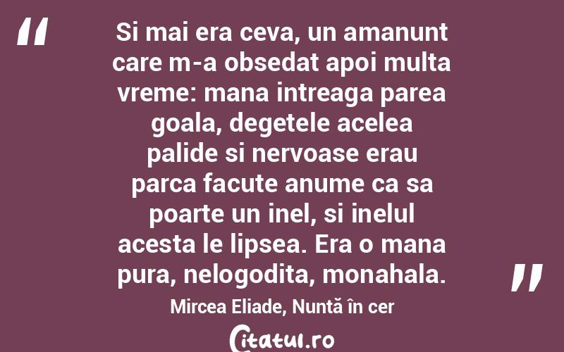 Si mai era ceva, un amanunt care m-a obsedat apoi multa vreme: mana intreaga parea goala, degetele acelea palide si nervoase erau parca facute anume ca sa poarte un inel, si inelul acesta le lipsea. Era o mana pura, nelogodita, monahala. Mircea Eliade, Nuntă în cer
