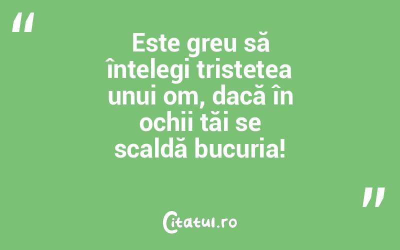 Este greu să înțelegi tristețea unui om, dacă în ochii tăi se scaldă bucuria!