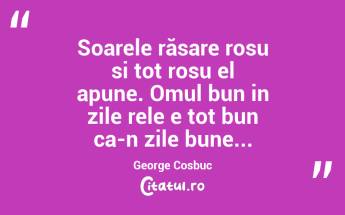 Soarele răsare rosu si tot rosu el apune. Omul bun in zile rele e tot bun ca-n zile bune...George Cosbuc...