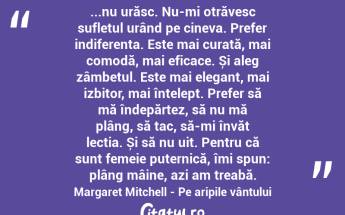 ...nu urăsc. Nu-mi otrăvesc sufletul urând pe cineva. Prefer indiferența. Este mai curată, mai comodă, mai eficace. Și aleg zâmbetul. Este mai elegant, mai izbitor, mai înțelept. Prefer să mă îndepărtez, să nu mă plâng, să tac, să-mi învăț lecția. Și să nu uit. Pentru că sunt femeie puternică, îmi spun: plâng mâine, azi am treabă. Margaret Mitchell - Pe aripile vântului...