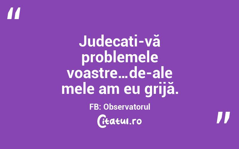 Judecați-vă problemele voastre…de-ale mele am eu grijă. FB: Observatorul
