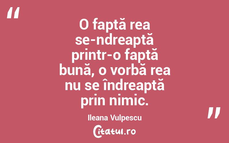 O faptă rea se-ndreaptă printr-o faptă bună, o vorbă rea nu se îndreaptă prin nimic. Ileana Vulpescu
