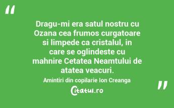   Dragu-mi era satul nostru cu Ozana cea frumos curgatoare si limpede ca cristalul, in care se oglindeste cu mahnire Cetatea Neamtului de atatea veacuri. Amintiri din copilarie Ion Creanga...