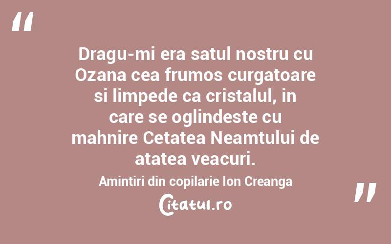   Dragu-mi era satul nostru cu Ozana cea frumos curgatoare si limpede ca cristalul, in care se oglindeste cu mahnire Cetatea Neamtului de atatea veacuri. Amintiri din copilarie Ion Creanga