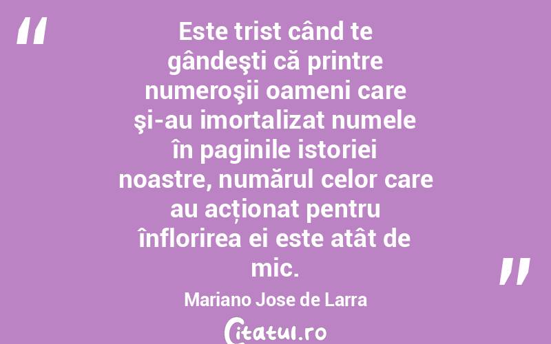Este trist când te gândeşti că printre numeroşii oameni care şi-au imortalizat numele în paginile istoriei noastre, numărul celor care au acţionat pentru înflorirea ei este atât de mic. Mariano Jose de Larra