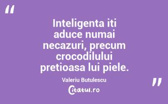 Inteligenta iti aduce numai necazuri, precum crocodilului pretioasa lui piele. Valeriu Butulescu...