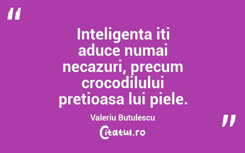Inteligenta iti aduce numai necazuri, precum crocodilului pretioasa lui piele. Valeriu Butulescu
