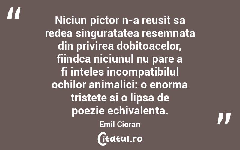 Niciun pictor n-a reusit sa redea singuratatea resemnata din privirea dobitoacelor, fiindca niciunul nu pare a fi inteles incompatibilul ochilor animalici: o enorma tristete si o lipsa de poezie echivalenta. Emil Cioran