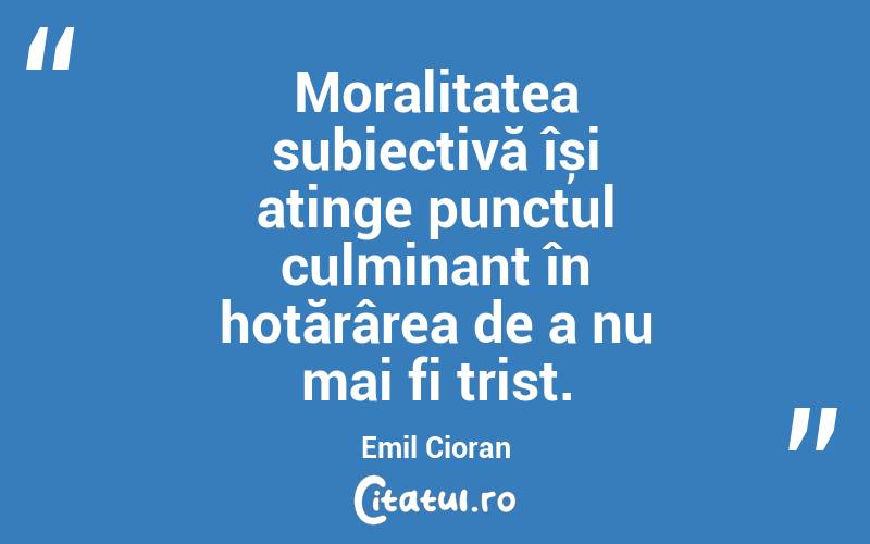 Moralitatea subiectivă își atinge punctul culminant în hotărârea de a nu mai fi trist. Emil Cioran