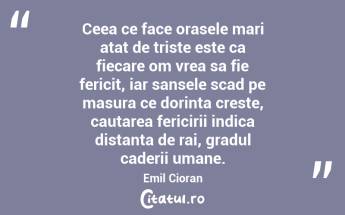 Ceea ce face orasele mari atat de triste este ca fiecare om vrea sa fie fericit, iar sansele scad pe masura ce dorinta creste, cautarea fericirii indica distanta de rai, gradul caderii umane. Emil Cioran...