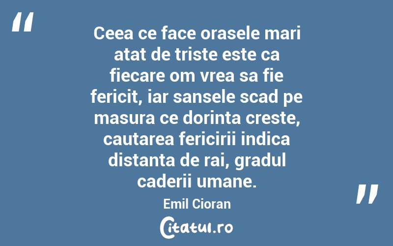 Ceea ce face orasele mari atat de triste este ca fiecare om vrea sa fie fericit, iar sansele scad pe masura ce dorinta creste, cautarea fericirii indica distanta de rai, gradul caderii umane. Emil Cioran
