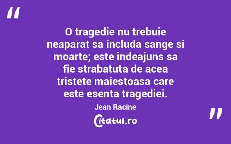 O tragedie nu trebuie neaparat sa includa sange si moarte; este indeajuns sa fie strabatuta de acea tristete maiestoasa care este esenta tragediei. Jean Racine