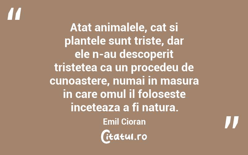 Atat animalele, cat si plantele sunt triste, dar ele n-au descoperit tristetea ca un procedeu de cunoastere, numai in masura in care omul il foloseste inceteaza a fi natura. Emil Cioran
