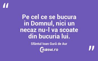 Pe cel ce se bucura in Domnul, nici un necaz nu-l va scoate din bucuria lui. Sfântul Ioan Gură de Aur...