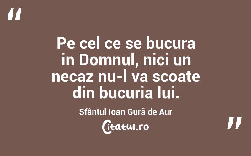 Pe cel ce se bucura in Domnul, nici un necaz nu-l va scoate din bucuria lui. Sfântul Ioan Gură de Aur
