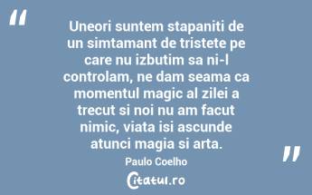 Uneori suntem stapaniti de un simtamant de tristete pe care nu izbutim sa ni-l controlam, ne dam seama ca momentul magic al zilei a trecut si noi nu am facut nimic, viata isi ascunde atunci magia si arta. Paulo Coelho...