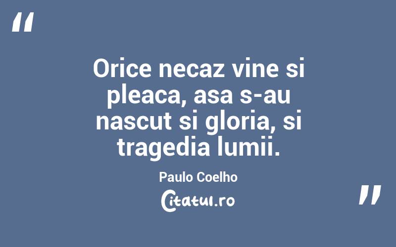 Orice necaz vine si pleaca, asa s-au nascut si gloria, si tragedia lumii. Paulo Coelho
