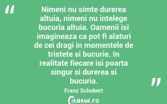   Nimeni nu simte durerea altuia, nimeni nu intelege bucuria altuia. Oamenii isi imagineaza ca pot fi alaturi de cei dragi in momentele de tristete si bucurie. In realitate fiecare isi poarta singur si durerea si bucuria. Franz Schubert...