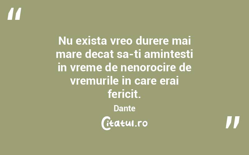 Nu exista vreo durere mai mare decat sa-ti amintesti in vreme de nenorocire de vremurile in care erai fericit. Dante