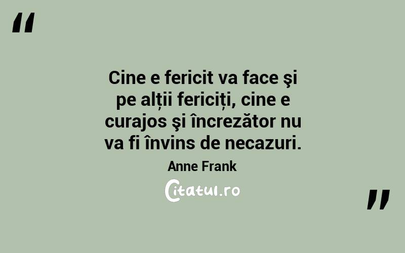 Cine e fericit va face şi pe alţii fericiţi, cine e curajos şi încrezător nu va fi învins de necazuri. Anne Frank