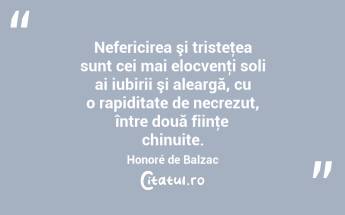   Nefericirea şi tristeţea sunt cei mai elocvenţi soli ai iubirii şi aleargă, cu o rapiditate de necrezut, între două fiinţe chinuite. Honoré de Balzac...