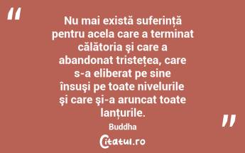 Nu mai există suferinţă pentru acela care a terminat călătoria şi care a abandonat tristeţea, care s-a eliberat pe sine însuşi pe toate nivelurile şi care şi-a aruncat toate lanţurile. Buddha...
