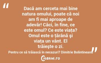 Dacă am cerceta mai bine natura omului, poate că noi am fi mai aproape de adevăr! Căci, în fine, ce este omul? Ce este viaţa? Omul este o ţărână şi viaţa un vânt. El trăieşte o zi. Pentru ce să trăiască în necazuri? Dimitrie Bolintineanu...