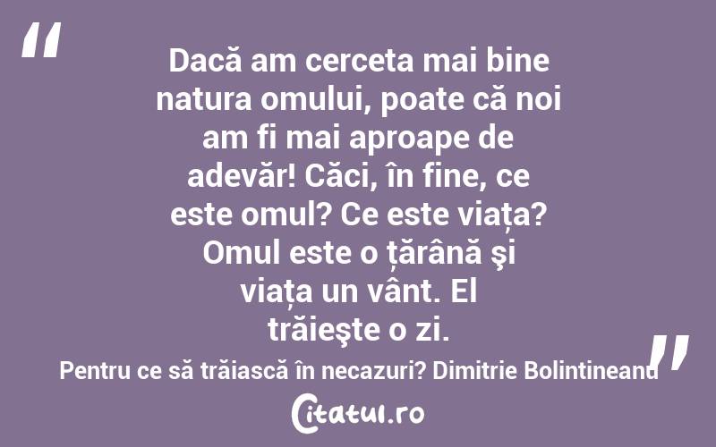 Dacă am cerceta mai bine natura omului, poate că noi am fi mai aproape de adevăr! Căci, în fine, ce este omul? Ce este viaţa? Omul este o ţărână şi viaţa un vânt. El trăieşte o zi. Pentru ce să trăiască în necazuri? Dimitrie Bolintineanu
