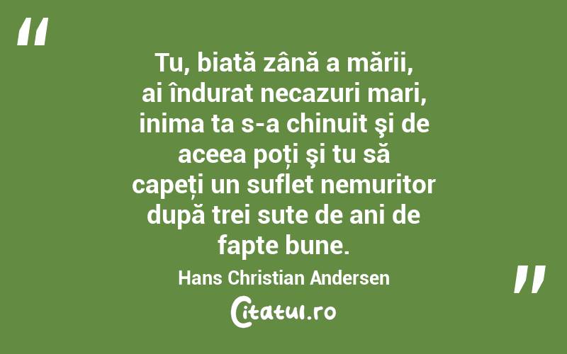  Tu, biată zână a mării, ai îndurat necazuri mari, inima ta s-a chinuit şi de aceea poţi şi tu să capeţi un suflet nemuritor după trei sute de ani de fapte bune. Hans Christian Andersen