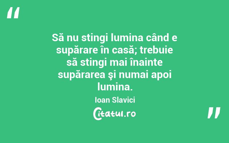 Să nu stingi lumina când e supărare în casă; trebuie să stingi mai înainte supărarea şi numai apoi lumina. Ioan Slavici
