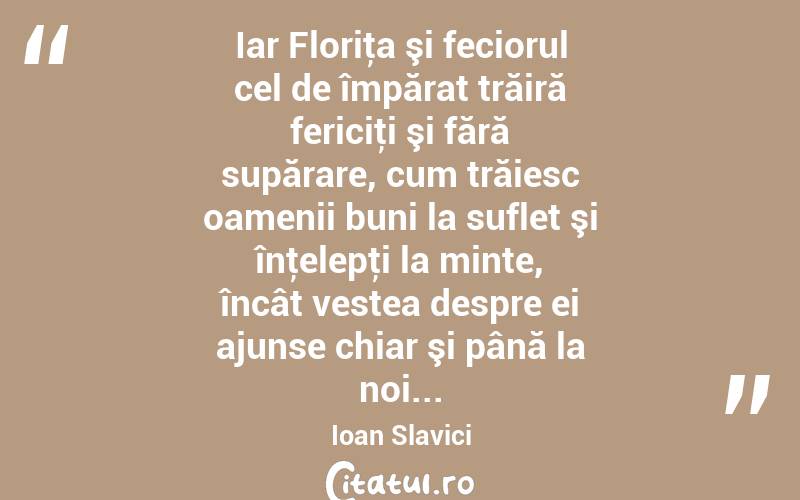 Iar Floriţa şi feciorul cel de împărat trăiră fericiţi şi fără supărare, cum trăiesc oamenii buni la suflet şi înţelepţi la minte, încât vestea despre ei ajunse chiar şi până la noi... Ioan Slavici
