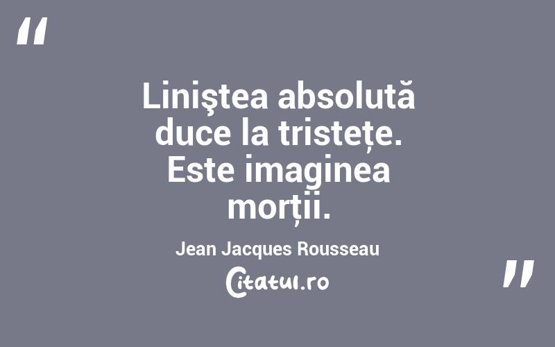 Liniştea absolută duce la tristeţe. Este imaginea morţii. Jean Jacques Rousseau
