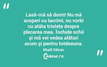  Lasă-mă să dorm! Nu mă acoperi cu lacrimi, nu vorbi cu atâta tristeţe despre plecarea mea. Închide ochii şi mă vei vedea alături acum şi pentru totdeauna. Khalil Gibran...