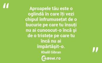 Aproapele tău este o oglindă în care îţi vezi chipul înfrumuseţat de o bucurie pe care tu însuţi nu ai cunoscut-o încă şi de o tristeţe pe care tu încă nu ai împărtăşit-o. Khalil Gibran...