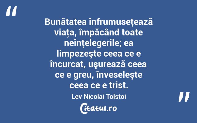  Bunătatea înfrumuseţează viaţa, împăcând toate neînţelegerile; ea limpezeşte ceea ce e încurcat, uşurează ceea ce e greu, înveseleşte ceea ce e trist. Lev Nicolai Tolstoi
