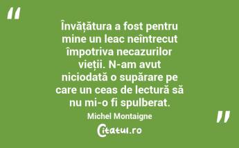 Învăţătura a fost pentru mine un leac neîntrecut împotriva necazurilor vieţii. N-am avut niciodată o supărare pe care un ceas de lectură să nu mi-o fi spulberat. Michel Montaigne...