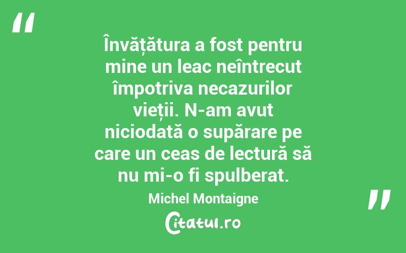 Învăţătura a fost pentru mine un leac neîntrecut împotriva necazurilor vieţii. N-am avut niciodată o supărare pe care un ceas de lectură să nu mi-o fi spulberat. Michel Montaigne