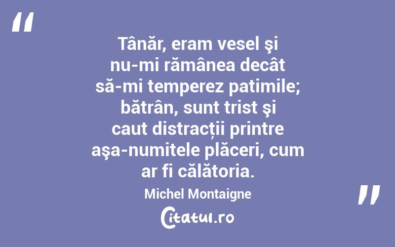 Tânăr, eram vesel şi nu-mi rămânea decât să-mi temperez patimile; bătrân, sunt trist şi caut distracţii printre aşa-numitele plăceri, cum ar fi călătoria. Michel Montaigne