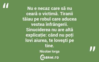    Nu e necaz care să nu ceară o victimă. Tiranii tăiau pe robul care aducea vestea înfrângerii. Sinuciderea nu are altă explicaţie: când nu poţi lovi aiurea, te loveşti pe tine. Nicolae Iorga...