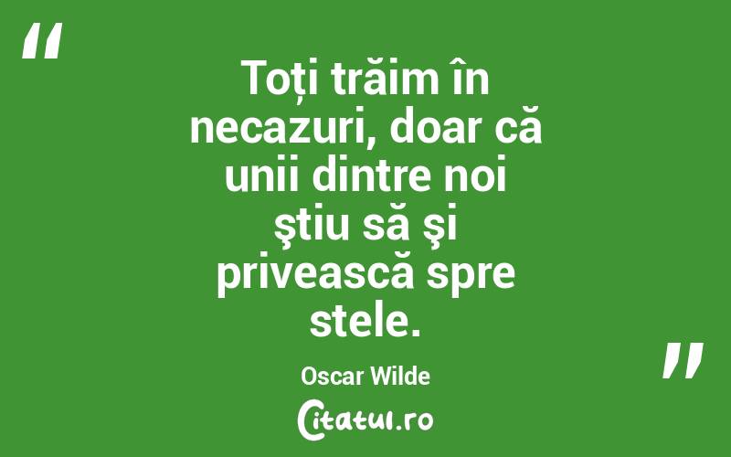 Toţi trăim în necazuri, doar că unii dintre noi ştiu să şi privească spre stele. Oscar Wilde
