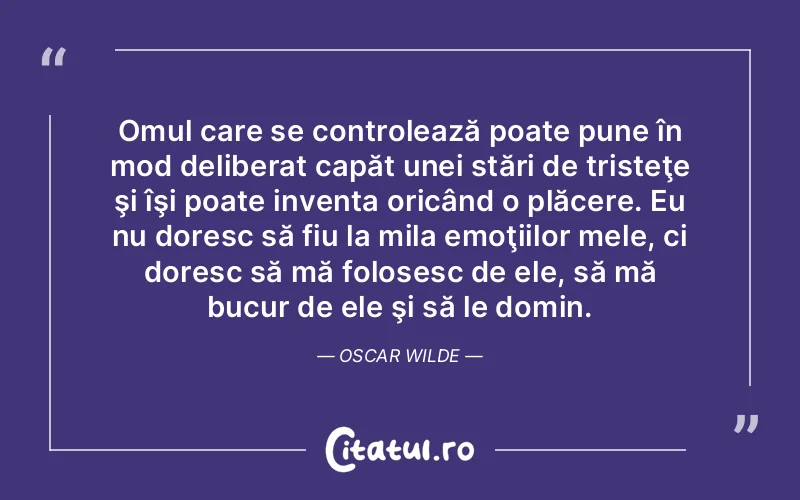 Omul care se controlează poate pune în mod deliberat capăt unei stări de tristeţe şi îşi poate inventa oricând o plăcere. Eu nu doresc să fiu la mila emoţiilor mele, ci doresc să mă folosesc de ele, să mă bucur de ele şi să le domin. Oscar Wilde