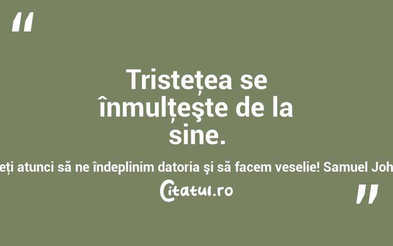 Tristeţea se înmulţeşte de la sine. Haideţi atunci să ne îndeplinim datoria şi să facem veselie! Samuel Johnson